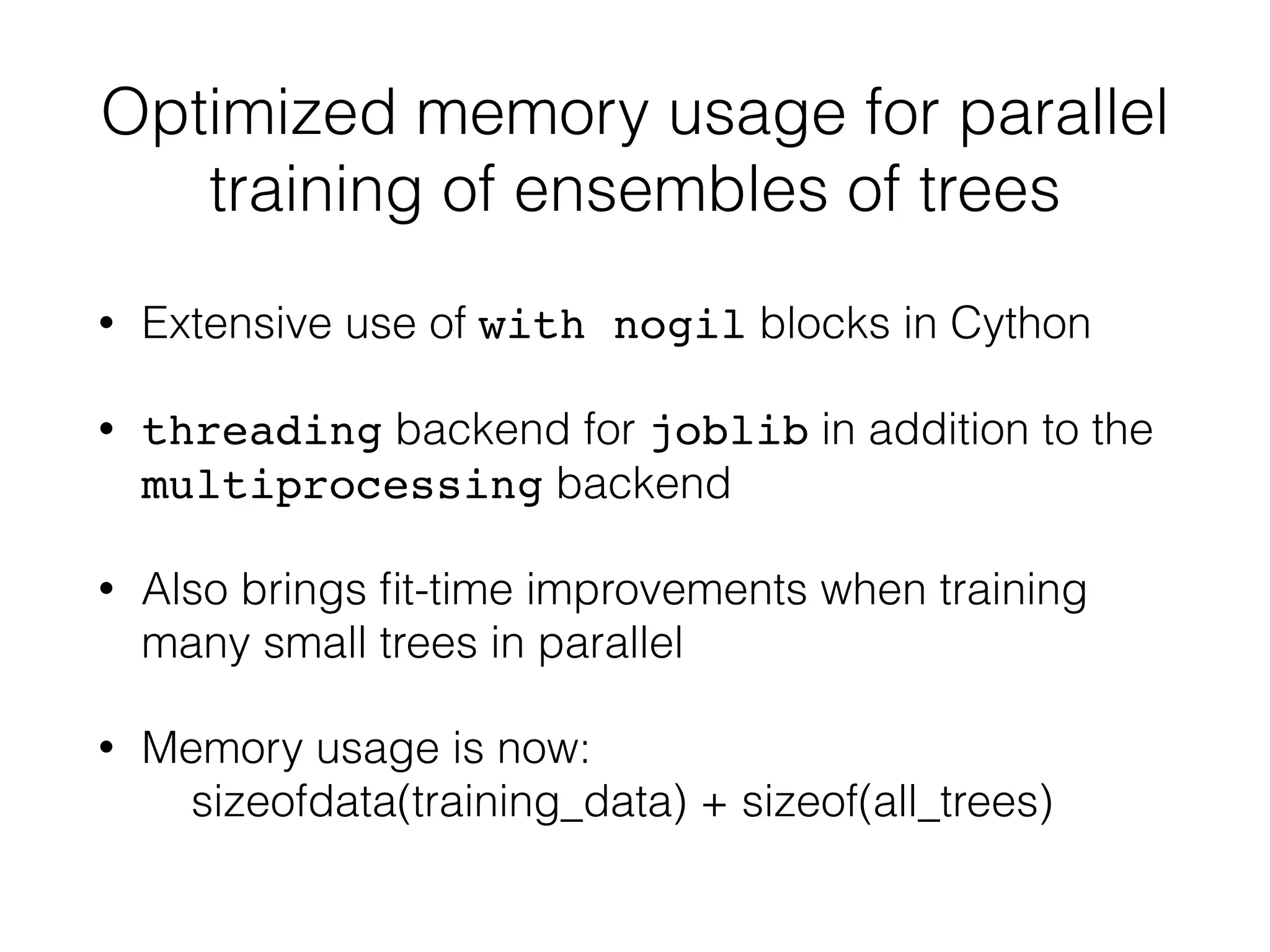 Optimized memory usage for parallel
training of ensembles of trees
• Extensive use of with nogil blocks in Cython
• threading backend for joblib in addition to the
multiprocessing backend
• Also brings ﬁt-time improvements when training
many small trees in parallel
• Memory usage is now: 
sizeofdata(training_data) + sizeof(all_trees)
 
