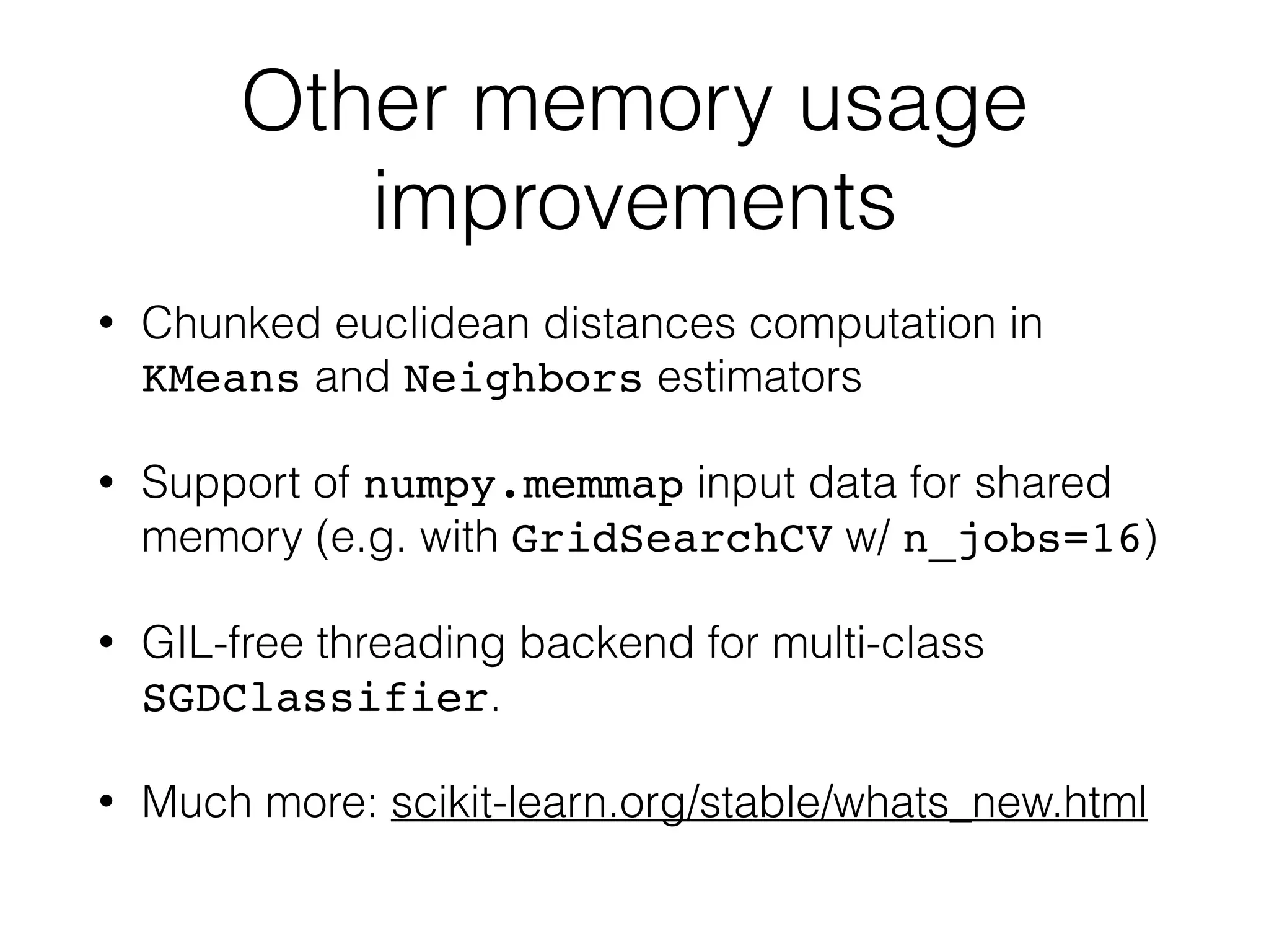 Other memory usage
improvements
• Chunked euclidean distances computation in
KMeans and Neighbors estimators
• Support of numpy.memmap input data for shared
memory (e.g. with GridSearchCV w/ n_jobs=16)
• GIL-free threading backend for multi-class
SGDClassifier.
• Much more: scikit-learn.org/stable/whats_new.html
 