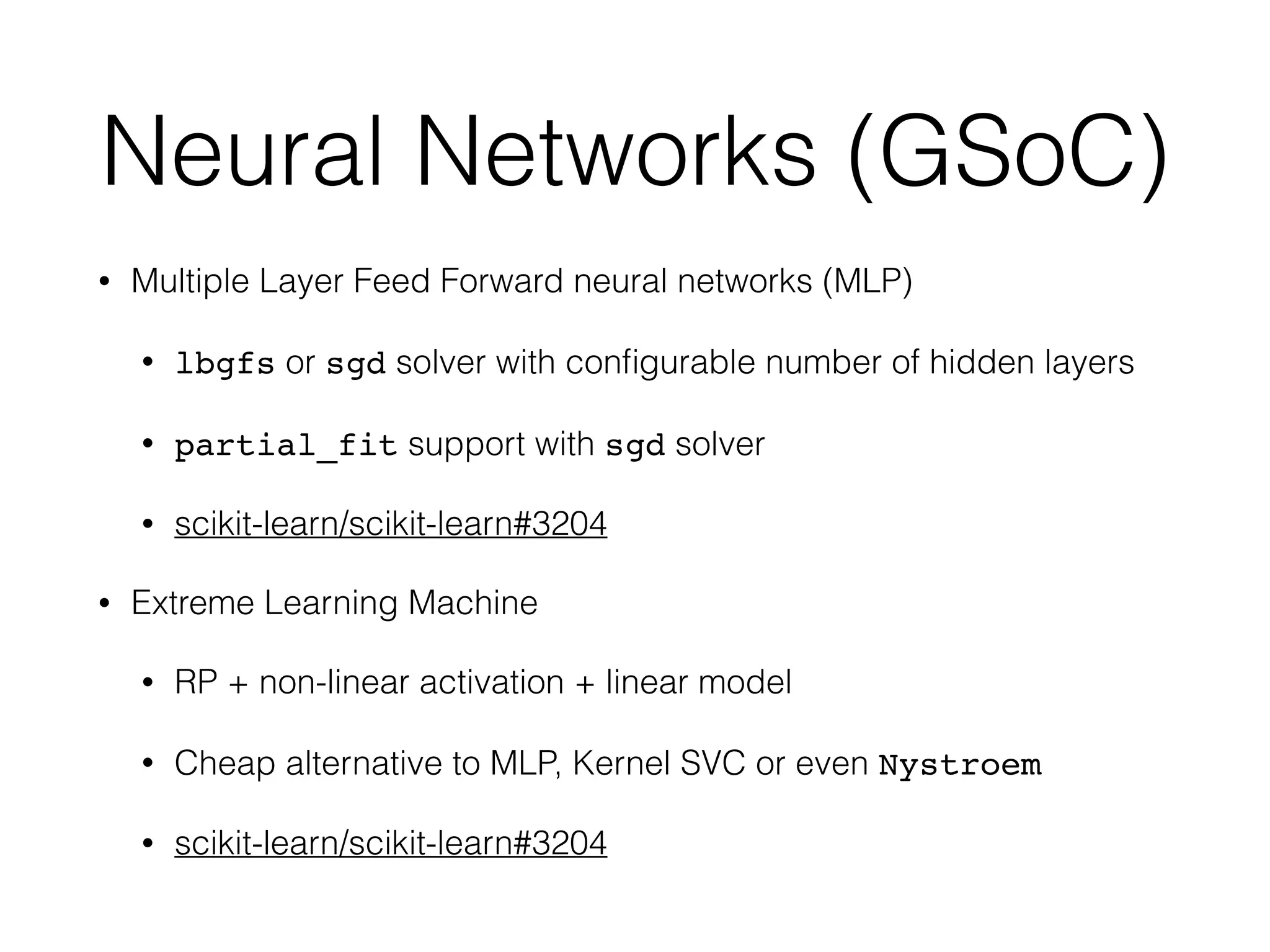 Neural Networks (GSoC)
• Multiple Layer Feed Forward neural networks (MLP)
• lbgfs or sgd solver with conﬁgurable number of hidden layers
• partial_fit support with sgd solver
• scikit-learn/scikit-learn#3204
• Extreme Learning Machine
• RP + non-linear activation + linear model
• Cheap alternative to MLP, Kernel SVC or even Nystroem
• scikit-learn/scikit-learn#3204
 