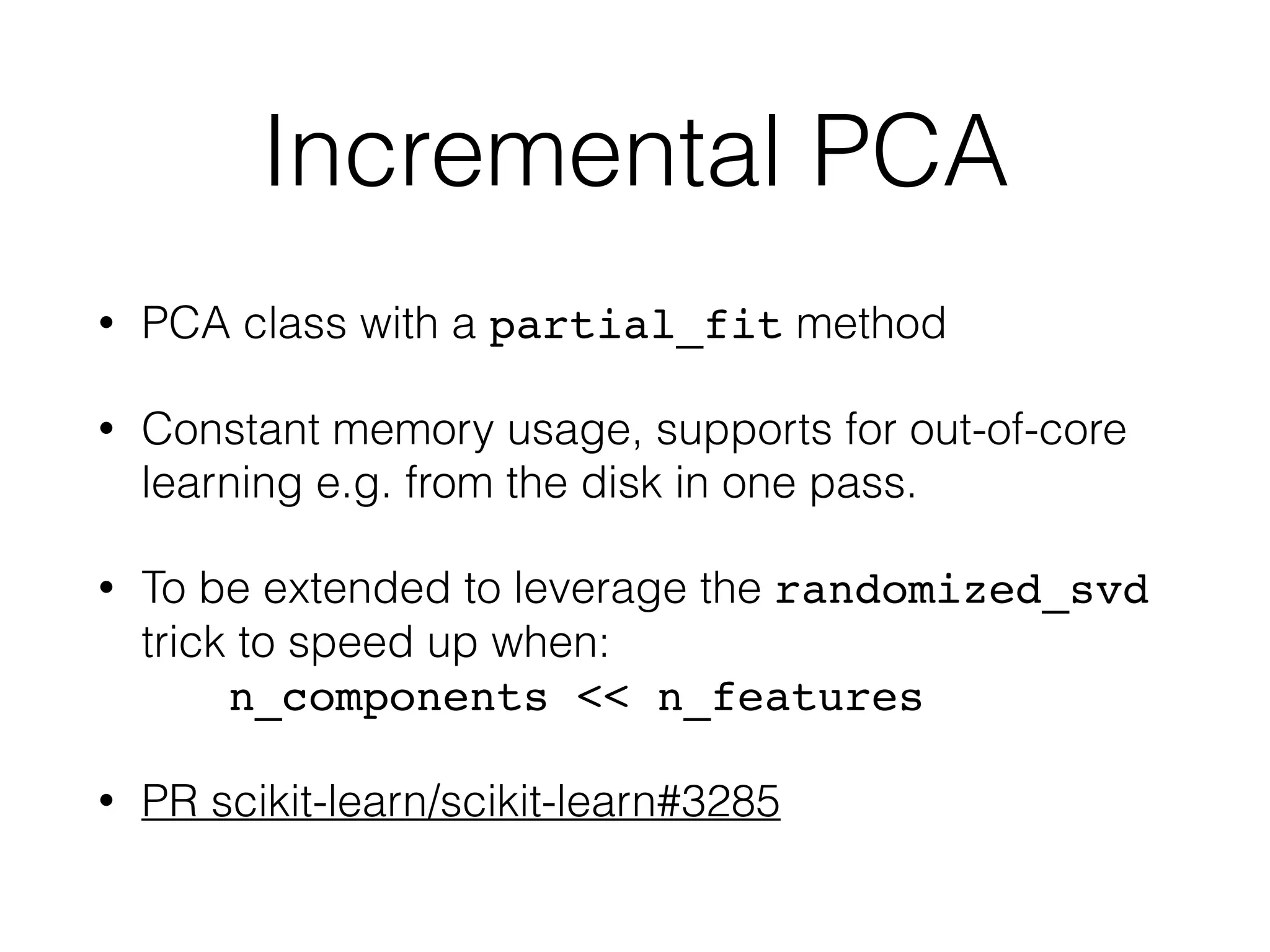 Incremental PCA
• PCA class with a partial_fit method
• Constant memory usage, supports for out-of-core
learning e.g. from the disk in one pass.
• To be extended to leverage the randomized_svd
trick to speed up when: 
n_components << n_features
• PR scikit-learn/scikit-learn#3285
 