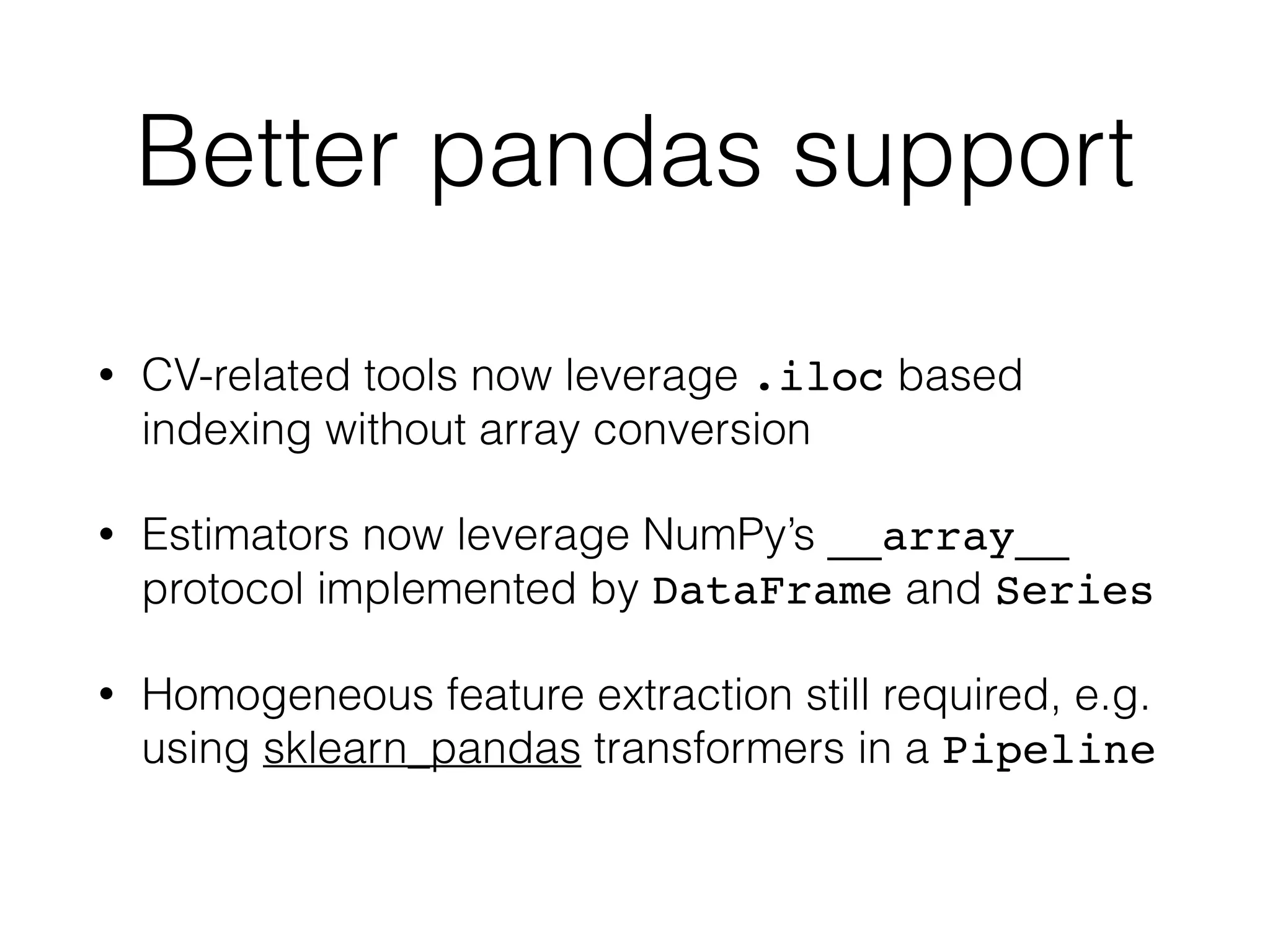 Better pandas support
• CV-related tools now leverage .iloc based
indexing without array conversion
• Estimators now leverage NumPy’s __array__
protocol implemented by DataFrame and Series
• Homogeneous feature extraction still required, e.g.
using sklearn_pandas transformers in a Pipeline
 