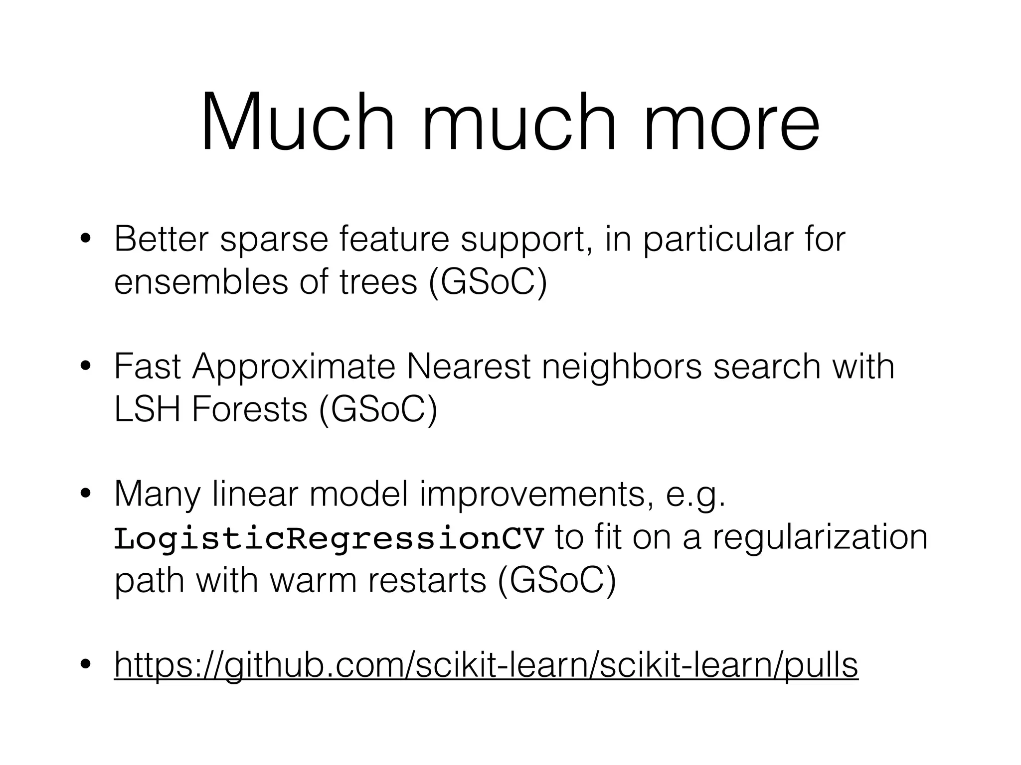 Much much more
• Better sparse feature support, in particular for
ensembles of trees (GSoC)
• Fast Approximate Nearest neighbors search with
LSH Forests (GSoC)
• Many linear model improvements, e.g.
LogisticRegressionCV to ﬁt on a regularization
path with warm restarts (GSoC)
• https://github.com/scikit-learn/scikit-learn/pulls
 