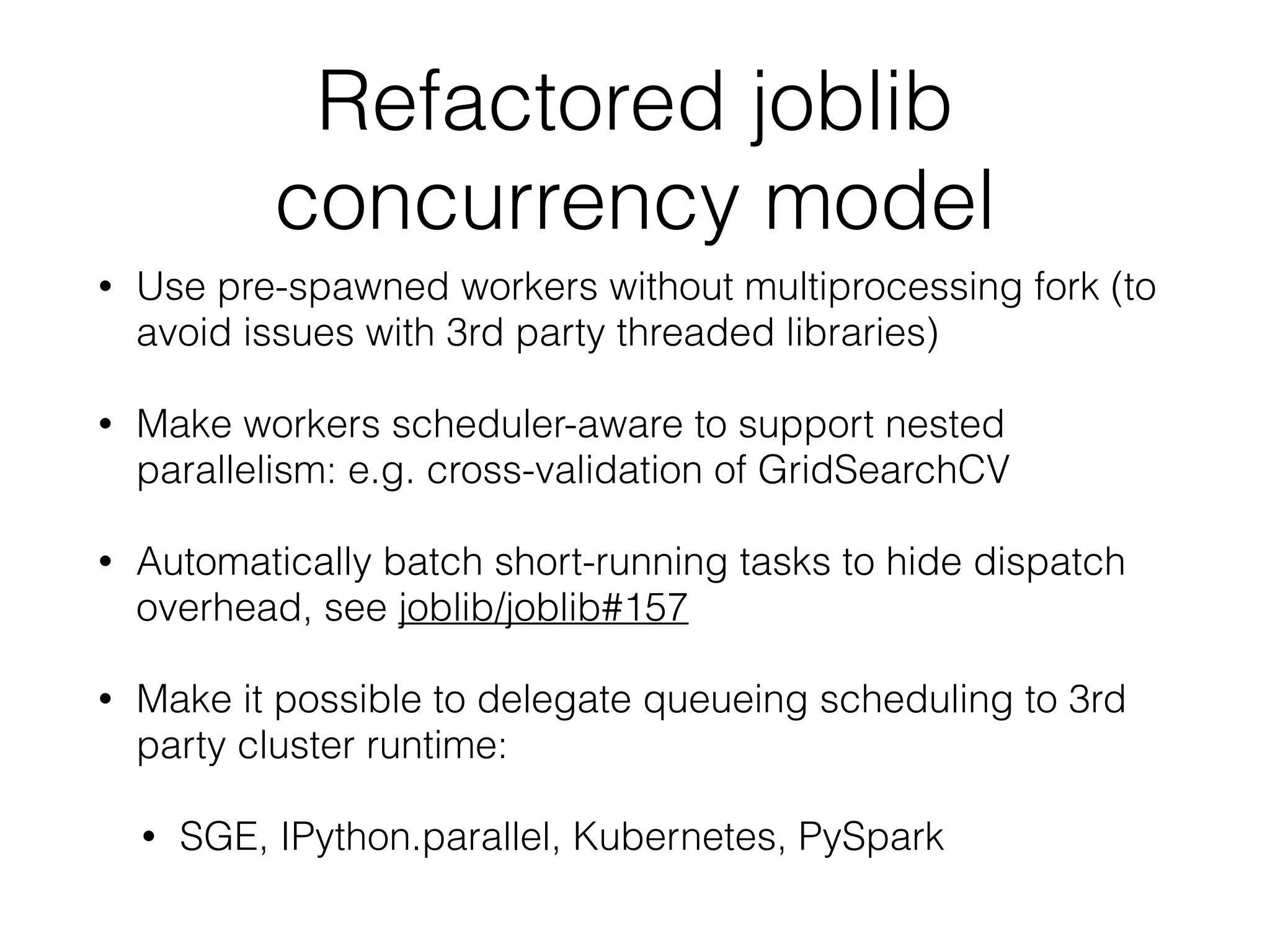 Refactored joblib
concurrency model
• Use pre-spawned workers without multiprocessing fork (to
avoid issues with 3rd party threaded libraries)
• Make workers scheduler-aware to support nested
parallelism: e.g. cross-validation of GridSearchCV
• Automatically batch short-running tasks to hide dispatch
overhead, see joblib/joblib#157
• Make it possible to delegate queueing scheduling to 3rd
party cluster runtime:
• SGE, IPython.parallel, Kubernetes, PySpark
 