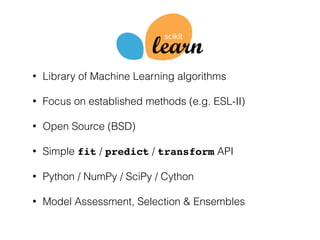 • Library of Machine Learning algorithms
• Focus on established methods (e.g. ESL-II)
• Open Source (BSD)
• Simple fit / predict / transform API
• Python / NumPy / SciPy / Cython
• Model Assessment, Selection & Ensembles
 