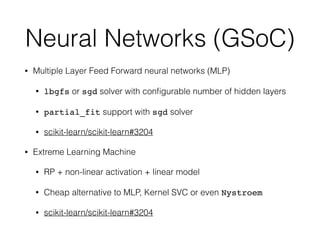 Neural Networks (GSoC)
• Multiple Layer Feed Forward neural networks (MLP)
• lbgfs or sgd solver with conﬁgurable number of hidden layers
• partial_fit support with sgd solver
• scikit-learn/scikit-learn#3204
• Extreme Learning Machine
• RP + non-linear activation + linear model
• Cheap alternative to MLP, Kernel SVC or even Nystroem
• scikit-learn/scikit-learn#3204
 