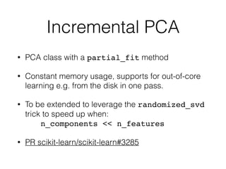 Incremental PCA
• PCA class with a partial_fit method
• Constant memory usage, supports for out-of-core
learning e.g. from the disk in one pass.
• To be extended to leverage the randomized_svd
trick to speed up when: 
n_components << n_features
• PR scikit-learn/scikit-learn#3285
 