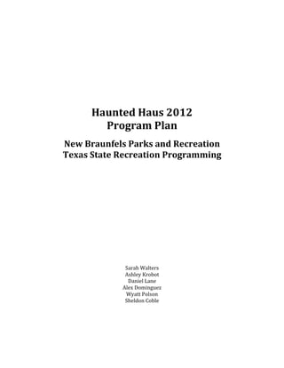  
	
  
	
  
	
  
	
  
	
  
	
  
	
  
	
  
	
  
	
  
Haunted	
  Haus	
  2012	
  
Program	
  Plan	
  
	
  
New	
  Braunfels	
  Parks	
  and	
  Recreation	
  
Texas	
  State	
  Recreation	
  Programming	
  
	
  
	
  
	
  
	
  
	
  
	
  
	
  
	
  
	
  
	
  
	
  
	
  
	
  
	
  
	
  
	
  
Sarah	
  Walters	
  
Ashley	
  Krobot	
  
Daniel	
  Lane	
  
Alex	
  Dominguez	
  
Wyatt	
  Polson	
  
Sheldon	
  Coble	
  
 