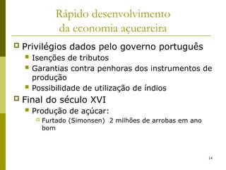 14
Rápido desenvolvimento
da economia açucareira
 Privilégios dados pelo governo português
 Isenções de tributos
 Garantias contra penhoras dos instrumentos de
produção
 Possibilidade de utilização de índios
 Final do século XVI
 Produção de açúcar:
 Furtado (Simonsen) 2 milhões de arrobas em ano
bom
 