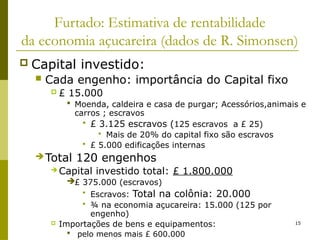 15
Furtado: Estimativa de rentabilidade
da economia açucareira (dados de R. Simonsen)
 Capital investido:
 Cada engenho: importância do Capital fixo
 £ 15.000
 Moenda, caldeira e casa de purgar; Acessórios,animais e
carros ; escravos
 £ 3.125 escravos (125 escravos a £ 25)
 Mais de 20% do capital fixo são escravos
 £ 5.000 edificações internas
 Total 120 engenhos
 Capital investido total: £ 1.800.000
£ 375.000 (escravos)
 Escravos: Total na colônia: 20.000
 ¾ na economia açucareira: 15.000 (125 por
engenho)
 Importações de bens e equipamentos:
 pelo menos mais £ 600.000
 