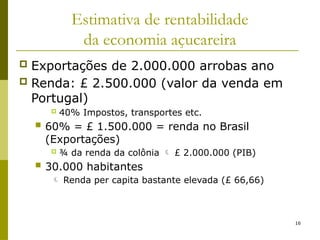 16
Estimativa de rentabilidade
da economia açucareira
 Exportações de 2.000.000 arrobas ano
 Renda: £ 2.500.000 (valor da venda em
Portugal)
 40% Impostos, transportes etc.
 60% = £ 1.500.000 = renda no Brasil
(Exportações)
 ¾ da renda da colônia  £ 2.000.000 (PIB)
 30.000 habitantes
 Renda per capita bastante elevada (£ 66,66)
 