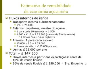17
Estimativa de rentabilidade
da economia açucareira
 Fluxos internos de renda
 Transporte interno e armazenamento:
 5%  75.000
 Salários: capatazes, mestre do açúcar
 1 para cada 10 escravos = 1.500
 1.500 x £ 15 = £ 22.500 (menos de 2% da renda)
 £ 12 nos EUA e £ 6 na Inglaterra
 Animais: 1 para cada escravo
 15.000 x £ 5 = £ 75.000
 3 anos de vida  £ 25.000 por ano
 Lenha: £ 25.000 por ano
 Total = £ 147.500
 Fluxos internos a partir das exportações: cerca de
10% da renda líquida
 90% da renda líquida £ 1.350.000  Srs. Engenho
 