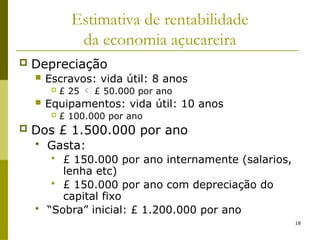 18
Estimativa de rentabilidade
da economia açucareira
 Depreciação
 Escravos: vida útil: 8 anos
 £ 25  £ 50.000 por ano
 Equipamentos: vida útil: 10 anos
 £ 100.000 por ano
 Dos £ 1.500.000 por ano
 Gasta:
 £ 150.000 por ano internamente (salarios,
lenha etc)
 £ 150.000 por ano com depreciação do
capital fixo
 “Sobra” inicial: £ 1.200.000 por ano
 