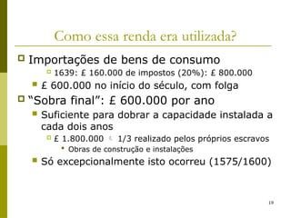 19
Como essa renda era utilizada?
 Importações de bens de consumo
 1639: £ 160.000 de impostos (20%): £ 800.000
 £ 600.000 no início do século, com folga
 “Sobra final”: £ 600.000 por ano
 Suficiente para dobrar a capacidade instalada a
cada dois anos
 £ 1.800.000  1/3 realizado pelos próprios escravos
 Obras de construção e instalações
 Só excepcionalmente isto ocorreu (1575/1600)
 
