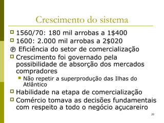 20
Crescimento do sistema
 1560/70: 180 mil arrobas a 1$400
 1600: 2.000 mil arrobas a 2$020
 Eficiência do setor de comercialização
 Crescimento foi governado pela
possibilidade de absorção dos mercados
compradores
 Não repetir a superprodução das Ilhas do
Atlântico
 Habilidade na etapa de comercialização
 Comércio tomava as decisões fundamentais
com respeito a todo o negócio açucareiro
 