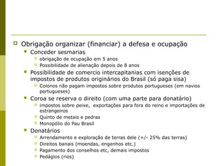  Obrigação organizar (financiar) a defesa e ocupação
 Conceder sesmarias
 obrigação de ocupação em 5 anos
 Possibilidade de alienação depois de 8 anos
 Possibilidade de comercio intercapitanias com isenções de
impostos de produtos originários do Brasil (só paga sisa)
 Colonos não pagam impostos sobre produtos portugueses (em navios
portugueses)
 Coroa se reserva o direito (com uma parte para donatário)
 impostos sobre peixe, exportações para fora do reino e importações de
estrangeiros
 Quinto de metais e pedras
 Monopólio do Pau Brasil
 Donatários
 Arrendamento e exploração de terras dele (+/- 25% das terras)
 Direitos banais (moendas, engenhos etc.)
 Pagamento dos conselhos etc, demais impostos
 Pedágios (rios)
 