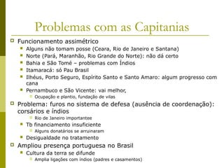 Problemas com as Capitanias
 Funcionamento assimétrico
 Alguns não tomam posse (Ceara, Rio de Janeiro e Santana)
 Norte (Pará, Maranhão, Rio Grande do Norte): não dá certo
 Bahia e São Tomé – problemas com Índios
 Itamaracá: só Pau Brasil
 Ilhéus, Porto Seguro, Espírito Santo e Santo Amaro: algum progresso com
cana
 Pernambuco e São Vicente: vai melhor,
 Ocupação e plantio, fundação de vilas
 Problema: furos no sistema de defesa (ausência de coordenação):
corsários e índios
 Rio de Janeiro importantee
 Tb financiamento insuficiente
 Alguns donatários se arruinaram
 Desigualdade no tratamento
 Ampliou presença portuguesa no Brasil
 Cultura da terra se difunde
 Amplia ligações com índios (padres e casamentos)
 