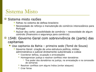 Sistema Misto
 Sistema misto razões
 Falhas no sistema de defesa brasileiro
 Necessidade de reforço e manutenção do comércio interoceânico para
Portugal
 Açúcar deu certo: possibilidade de comércio – necessidade de algum
controle (financeiro e segurança para comércio)
 1548: Governo Geral com sobrevivência de (parte) das
capitanias
 Usa capitania da Bahia – primeira sede (Tomé de Souza)
 Governo Geral: criação de uma estrutura política, militar,
administrativa e judicial diretamente subordinada a Lisboa
 Coordenar defesa, ocupação e arrecadações
 Homogeneizar justiça e resolver conflitos inter donatários
 Tira poder dos donatários na justiça, na arrecadação e na concessão
de semarias
 Resolver conflitos com alguns índios (evitar ataques)
 Criar feiras
 
