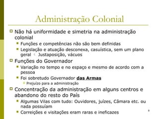 8
Administração Colonial
 Não há uniformidade e simetria na administração
colonial
 Funções e competências não são bem definidas
 Legislação e atuação desconexa, casuística, sem um plano
geral  Justaposição, vácuos
 Funções do Governador
 Variação no tempo e no espaço e mesmo de acordo com a
pessoa
 Foi sobretudo Governador das Armas
 Prejuízo para a administração
 Concentração da administração em alguns centros e
abandono do resto do País
 Algumas Vilas com tudo: Ouvidores, juízes, Câmara etc. ou
nada possuíam
 Correições e visitações eram raras e ineficazes
 