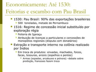 Economicamente: Até 1530:
Feitorias e escambo com Pau Brasil
 1530: Pau Brasil: 90% das exportações brasileiras
 500 toneladas, metade de Pernambuco
 1516: Regime de concessão inicial substituído por
exploração régia
 Feitoria de Igaraçu
 Atribuição de licenças a particulares e concessões de
monopólios regionais (disputa com donatários)
 Extração e transporte interno na colônia realizado
por Índios
 Em troca de produtos: enxadas, machados, foices,
facas, tesouras, anzois (espelhos e pentes)
 Armas (espadas, arcabuzes e polvora) –debate sobre
proibição, franceses fazem troca
 