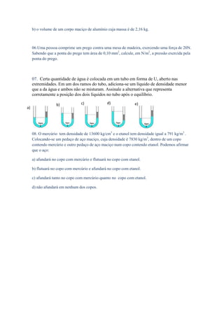 b) o volume de um corpo maciço de alumínio cuja massa é de 2,16 kg.



     06.Uma pessoa comprime um prego contra uma mesa de madeira, exercendo uma força de 20N.
     Sabendo que a ponta do prego tem área de 0,10 mm2, calcule, em N/m2, a pressão exercida pela
     ponta do prego.



     07. Certa quantidade de água é colocada em um tubo em forma de U, aberto nas
     extremidades. Em um dos ramos do tubo, adiciona-se um líquido de densidade menor
     que a da água e ambos não se misturam. Assinale a alternativa que representa
     corretamente a posição dos dois líquidos no tubo após o equilíbrio.

                   b)            c)             d)              e)
a)




     08. O mercúrio tem densidade de 13600 kg/cm3 e o etanol tem densidade igual a 791 kg/m3 .
     Colocando-se um pedaço de aço maciço, cuja densidade é 7830 kg/m3, dentro de um copo
     contendo mercúrio e outro pedaço de aço maciço num copo contendo etanol. Podemos afirmar
     que o aço:

     a) afundará no copo com mercúrio e flutuará no copo com etanol.

     b) flutuará no copo com mercúrio e afundará no copo com etanol.

     c) afundará tanto no copo com mercúrio quanto no copo com etanol.

     d) não afundará em nenhum dos copos.
 