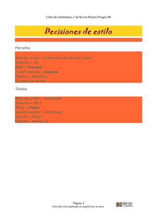 Libro de informática 2 de Kevin Pereira Pouget 4B
Decisiones de estilo
Párrafos
Tipo de letra – Copperplate Gothic Light
Tamaño – 13
Color – Turquesa
Justificación – Izquierda
Fondo – Naranja
Cuerpo de texto
Títulos
Tipo de letra – Jokerman
Tamaño – 26,7
Peso – Peso
Justificación – Centrada
Color – Rojo
Fondo – Amarillo
Página 3
Esta obra esta registrada en copyleft por su autor
 