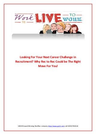 GSR2R Award Winning Rec2Rec company http://www.gsr2r.com call 0203178 8118
Looking For Your Next Career Challenge in
Recruitment? Why Rec to Rec Could be The Right
Move For You!
 