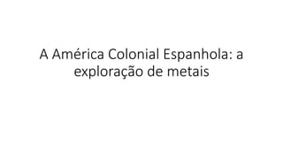 A América Colonial Espanhola: a
exploração de metais
 