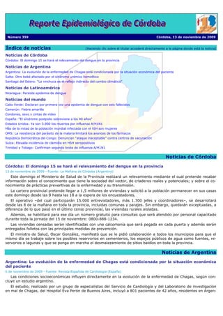 Número 359                                                                                          Córdoba, 13 de noviembre de 2009


Índice de noticias                                    (Haciendo clic sobre el titular accederá directamente a la página donde está la noticia)

Noticias de Córdoba
Córdoba: El domingo 15 se hará el relevamiento del dengue en la provincia

Noticias de Argentina
Argentina: La evolución de la enfermedad de Chagas está condicionada por la situación económica del paciente
Salta: Otro bebé afectado por el síndrome urémico hemolítico
Santiago del Estero: “La vinchuca es el reflejo indirecto del cambio climático”

Noticias de Latinoamérica
Nicaragua: Persiste epidemia de dengue

Noticias del mundo
Cabo Verde: Declaran por primera vez una epidemia de dengue con seis fallecidos
Camerún: Fiebre amarilla
Condones, sexo y cintas de vídeo
España: “El síndrome postpolio sobreviene a los 40 años”
Estados Unidos: Ya son 3.900 los muertos por influenza A/H1N1
Más de la mitad de la población mundial infectada con el VIH son mujeres
OMS: La resistencia del parásito de la malaria limitará los avances de los fármacos
República Democrática del Congo: Denuncian “ataque inaceptable” contra centros de vacunación
Suiza: Elevada incidencia de clamidia en HSH seropositivos
Trinidad y Tobago: Confirman segundo brote de influenza A/H1N1


                                                                                                           Noticias de Córdoba

Córdoba: El domingo 15 se hará el relevamiento del dengue en la provincia
13 de noviembre de 2009 - Fuente: La Mañana de Córdoba (Argentina)
   Este domingo el Ministerio de Salud de la Provincia realizará un relevamiento mediante el cual pretende recabar
información sobre el conocimiento que tiene la sociedad del vector, de criaderos reales y potenciales; y sobre el co-
nocimiento de prácticas preventivas de la enfermedad y su transmisión.
   La cartera provincial pretende llegar a 1,5 millones de viviendas y solicitó a la población permanecer en sus casas
este domingo desde las 8 hasta las 18 a la espera de los encuestadores.
   El operativo –del cual participarán 15.000 entrevistadores, más 1.700 jefes y coordinadores–, se desarrollará
desde las 8 de la mañana en toda la provincia, incluidas comunas y parajes. Sin embargo, quedarán exceptuadas, a
diferencia de lo que pasó en el último censo provincial, las viviendas rurales aisladas.
   Además, se habilitará para ese día un número gratuito para consultas que será atendido por personal capacitado
durante toda la jornada del 15 de noviembre: 0800-888-1234.
   Las viviendas censadas serán identificadas con una calcomanía que será pegada en cada puerta y además serán
entregados folletos con las principales medidas de prevención.
   El ministro de Salud, Oscar González, manifestó que se le pidió colaboración a todos los municipios para que el
mismo día se trabaje sobre los posibles reservorios en cementerios, los espejos públicos de agua como fuentes, re-
servorios o lagunas y que se ponga en marcha el desmalezamiento de sitios baldíos en toda la provincia.

                                                                                                         Noticias de Argentina

Argentina: La evolución de la enfermedad de Chagas está condicionada por la situación económica
del paciente
6 de noviembre de 2009 - Fuente: Revista Española de Cardiología (España)
   Las condiciones socioeconómicas influyen directamente en la evolución de la enfermedad de Chagas, según con-
cluye un estudio argentino.
   El estudio, realizado por un grupo de especialistas del Servicio de Cardiología y del Laboratorio de investigación
en mal de Chagas, del Hospital Eva Perón de Buenos Aires, incluyó a 801 pacientes de 42 años, residentes en Argen-
 