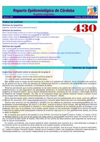 Número 430                                                                                                 Córdoba, 29 de abril de 2010


Índice de noticias                                    (Haciendo clic sobre el titular accederá directamente a la página donde está la noticia)

Noticias de Argentina
Argentina: Confusión sobre la vacuna de la gripe A

Noticias de América
Brasil: Veintiún bebés muertos en un mes en una clínica de Alagoas
Estados Unidos: Prohíben en California los juguetes en la “cajita feliz”
Estados Unidos: Brote de Escherichia coli 0157:H7 en una guardería de Washington
Paraguay: Salud confirma otros 1.000 casos de dengue
Perú: Brote de peste bubónica en Chicama
República Dominicana: Investigarán una intoxicación masiva de alumnos

Noticias del mundo
Asia: La polución del continente afecta a todo el planeta
China: Un brote de fiebre aftosa mata a 40 niños
España: Recomiendan las vacunas contra el sarampión, el tétanos y la hepatitis para viajar al Mundial de Sudáfrica
Kenia: Mueren 10 personas por brote de cólera
OMS: La organización admite fallas en el manejo de la epidemia de influenza A/H1N1
Sudáfrica: Aumenta a 12 la cifra de muertos por un brote de fiebre de Rift Valley
Aceites esenciales contra las infecciones hospitalarias de estafilococos
Anticuerpos antifosfolípidos inhiben la infección del VIH


                                                                                                         Noticias de Argentina

Argentina: Confusión sobre la vacuna de la gripe A
27 de abril de 2010 - Fuente: La Nación (Argentina)
   – Doctor, ¿qué hago, vacuno a los chicos contra la gripe A?
   – Y, mire, lo están recomendando, pero usted fíjese...
   Este diálogo entre la madre de dos menores de 5 años y su pediatra de cabecera, en su consultorio de zona nor-
te, es apenas uno de un sinfín de ejemplos de médicos que ignoran o contradicen las recomendaciones consensua-
das entre cinco sociedades científicas y el Ministerio de Salud.
   “Estamos percibiendo que muchos pediatras no les están dando a los padres las indicaciones que corresponden,
contrariamente a lo que dispusieron las autoridades sanitarias y el Comité Nacional de Infectología de la Sociedad
Argentina de Pediatría (SAP)”, dijo la doctora Margarita Ramonet, presidenta de esa entidad y responsable del área
de Pediatría del hospital Posadas. “Es más, en el consultorio tengo que dedicar bastante tiempo a aclarar lo que
otros colegas están indicando erróneamente para los más chiquitos”, añadió.
   Tanta desinformación sobre material disponible en Internet para los profesionales de la salud, como por ejemplo
el Manual del vacunador 2010 (www.msal.gov.ar/h1n1), tampoco pasa inadvertida para las autoridades sanitarias.
   “Vemos esta situación con los pediatras y también con los médicos de pacientes inmunocomprometidos por en-
fermedades oncohematológicas, de entre 5 y 64 años”, precisó la doctora Carla Vizzotti, jefa del Programa Nacional
de Inmunizaciones. La funcionaria lo atribuyó a “una indicación individual de los médicos en pos de proteger a sus
pacientes, pero que, en la práctica, no se puede cumplir porque no hay producción mundial de la vacuna trivalente.
Y mientras los padres están preocupados tratando de encontrar algo que es un bien mundialmente escaso, los chicos
no están protegidos.”
   Por el impacto que causó el año pasado el virus A/H1N1, los chicos de entre 6 meses y 4 años, 11 meses y 29 dí-
as de edad pasaron a ser uno de los grupos de riesgo para la inmunización preventiva (para los menores de 6 me-
ses, la vacuna la debe recibir la madre). Para ellos, en los centros de salud públicos está disponible de manera gra-
tuita la vacuna monovalente.
   En cambio, la trivalente, que muchos pediatras están recetando para menores de 5, está destinada a proteger a
los mayores de 65, en quienes las otras cepas de virus pueden producir complicaciones.
   “Todo indica que lo único que circulará este año es el virus A/H1N1, que es el que incluye la vacuna monovalen-
te”, explicó el doctor Fernando Polack, director de la Fundación Infant, una prestigiosa institución especializada en
infectología pediátrica y una opinión independiente de las autoridades y la industria de medicamentos.
 