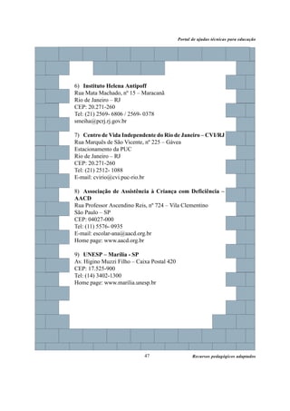 Portal de ajudas técnicas para educação




6) Instituto Helena Antipoff
Rua Mata Machado, nº 15 – Maracanã
Rio de Janeiro – RJ
CEP: 20.271-260
Tel: (21) 2569- 6806 / 2569- 0378
smeiha@pcrj.rj.gov.br

7) Centro de Vida Independente do Rio de Janeiro – CVI/RJ
Rua Marquês de São Vicente, nº 225 – Gávea
Estacionamento da PUC
Rio de Janeiro – RJ
CEP: 20.271-260
Tel: (21) 2512- 1088
E-mail: cvirio@cvi.puc-rio.br

8) Associação de Assistência à Criança com Deficiência –
AACD
Rua Professor Ascendino Reis, nº 724 – Vila Clementino
São Paulo – SP
CEP: 04027-000
Tel: (11) 5576- 0935
E-mail: escolar-ana@aacd.org.br
Home page: www.aacd.org.br

9) UNESP – Marília - SP
Av. Higino Muzzi Filho – Caixa Postal 420
CEP: 17.525-900
Tel: (14) 3402-1300
Home page: www.marilia.unesp.br




                            47                     Recursos pedagógicos adaptados
 