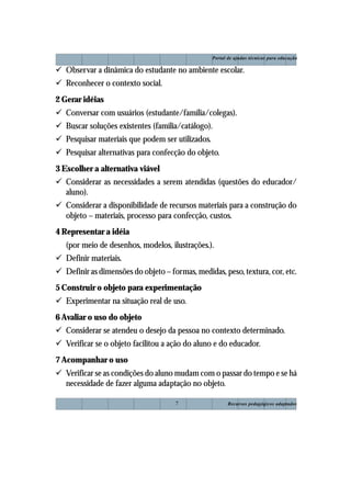 Portal de ajudas técnicas para educação

! Observar a dinâmica do estudante no ambiente escolar.
! Reconhecer o contexto social.
2 Gerar idéias
! Conversar com usuários (estudante/família/colegas).
! Buscar soluções existentes (família/catálogo).
! Pesquisar materiais que podem ser utilizados.
! Pesquisar alternativas para confecção do objeto.
3 Escolher a alternativa viável
! Considerar as necessidades a serem atendidas (questões do educador/
  aluno).
! Considerar a disponibilidade de recursos materiais para a construção do
  objeto – materiais, processo para confecção, custos.
4 Representar a idéia
   (por meio de desenhos, modelos, ilustrações.).
! Definir materiais.
! Definir as dimensões do objeto – formas, medidas, peso, textura, cor, etc.
5 Construir o objeto para experimentação
! Experimentar na situação real de uso.
6 Avaliar o uso do objeto
! Considerar se atendeu o desejo da pessoa no contexto determinado.
! Verificar se o objeto facilitou a ação do aluno e do educador.
7 Acompanhar o uso
! Verificar se as condições do aluno mudam com o passar do tempo e se há
  necessidade de fazer alguma adaptação no objeto.

                                     7                   Recursos pedagógicos adaptados
 