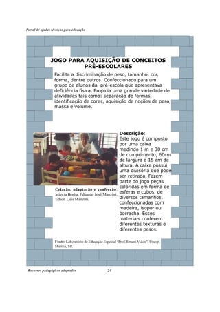 Portal de ajudas técnicas para educação




                JOGO PARA AQUISIÇÃO DE CONCEITOS
                         PRÉ-ESCOLARES
                  Facilita a discriminação de peso, tamanho, cor,
                  forma, dentre outros. Confeccionado para um
                  grupo de alunos da pré-escola que apresentava
                  deficiência física. Propicia uma grande variedade de
                  atividades tais como: separação de formas,
                  identificação de cores, aquisição de noções de peso,
                  massa e volume.




                                                       Descrição:
                                                       Este jogo é composto
                                                       por uma caixa
                                                       medindo 1 m e 30 cm
                                                       de comprimento, 60cm
                                                       de largura e 15 cm de
                                                       altura. A caixa possui
                                                       uma divisória que pode
                                                       ser retirada. Fazem
                                                       parte do jogo peças
                                                       coloridas em forma de
                   Criação, adaptação e confecção:
                   Márcia Borba, Eduardo José Manzini,
                                                       esferas e cubos, de
                   Edson Luis Manzini.                 diversos tamanhos,
                                                       confeccionadas com
                                                       madeira, isopor ou
                                                       borracha. Esses
                                                       materiais conferem
                                                       diferentes texturas e
                                                       diferentes pesos.

                   Fonte: Laboratório de Educação Especial “Prof. Ernani Vidon”, Unesp,
                   Marília, SP.




 Recursos pedagógicos adaptados                      24
 