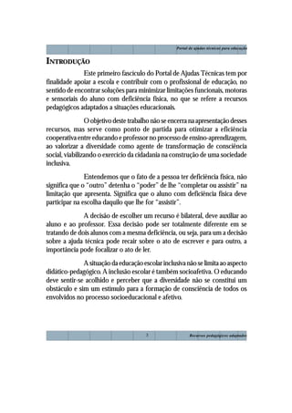 Portal de ajudas técnicas para educação


INTRODUÇÃO
              Este primeiro fascículo do Portal de Ajudas Técnicas tem por
finalidade apoiar a escola e contribuir com o profissional de educação, no
sentido de encontrar soluções para minimizar limitações funcionais, motoras
e sensoriais do aluno com deficiência física, no que se refere a recursos
pedagógicos adaptados a situações educacionais.
                O objetivo deste trabalho não se encerra na apresentação desses
recursos, mas serve como ponto de partida para otimizar a eficiência
cooperativa entre educando e professor no processo de ensino-aprendizagem,
ao valorizar a diversidade como agente de transformação de consciência
social, viabilizando o exercício da cidadania na construção de uma sociedade
inclusiva.
               Entendemos que o fato de a pessoa ter deficiência física, não
significa que o “outro” detenha o “poder” de lhe “completar ou assistir” na
limitação que apresenta. Significa que o aluno com deficiência física deve
participar na escolha daquilo que lhe for “assistir”.
              A decisão de escolher um recurso é bilateral, deve auxiliar ao
aluno e ao professor. Essa decisão pode ser totalmente diferente em se
tratando de dois alunos com a mesma deficiência, ou seja, para um a decisão
sobre a ajuda técnica pode recair sobre o ato de escrever e para outro, a
importância pode focalizar o ato de ler.
              A situação da educação escolar inclusiva não se limita ao aspecto
didático-pedagógico. A inclusão escolar é também socioafetiva. O educando
deve sentir-se acolhido e perceber que a diversidade não se constitui um
obstáculo e sim um estímulo para a formação de consciência de todos os
envolvidos no processo socioeducacional e afetivo.




                                       3                  Recursos pedagógicos adaptados
 