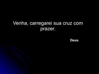 Venha, carregarei sua cruz com prazer.   Deus. 