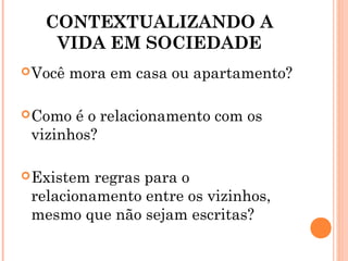 CONTEXTUALIZANDO A
VIDA EM SOCIEDADE
Você mora em casa ou apartamento?
Como é o relacionamento com os
vizinhos?
Existem regras para o
relacionamento entre os vizinhos,
mesmo que não sejam escritas?
 