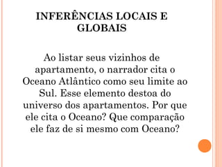 INFERÊNCIAS LOCAIS E
GLOBAIS
Ao listar seus vizinhos de
apartamento, o narrador cita o
Oceano Atlântico como seu limite ao
Sul. Esse elemento destoa do
universo dos apartamentos. Por que
ele cita o Oceano? Que comparação
ele faz de si mesmo com Oceano?
 