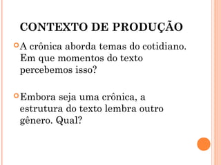 CONTEXTO DE PRODUÇÃO
A crônica aborda temas do cotidiano.
Em que momentos do texto
percebemos isso?
Embora seja uma crônica, a
estrutura do texto lembra outro
gênero. Qual?
 