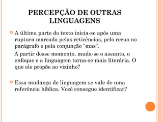 PERCEPÇÃO DE OUTRAS
LINGUAGENS
 A última parte do texto inicia-se após uma
ruptura marcada pelas reticências, pelo recuo no
parágrafo e pela conjunção “mas”.
A partir desse momento, muda-se o assunto, o
enfoque e a linguagem torna-se mais literária. O
que ele propõe ao vizinho?
 Essa mudança de linguagem se vale de uma
referência bíblica. Você consegue identificar?
 