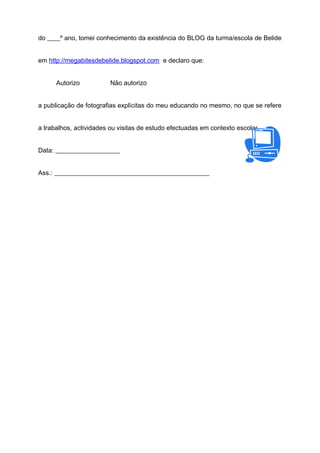 do ____º ano, tomei conhecimento da existência do BLOG da turma/escola de Belide
em http://megabitesdebelide.blogspot.com e declaro que:
Autorizo Não autorizo
a publicação de fotografias explícitas do meu educando no mesmo, no que se refere
a trabalhos, actividades ou visitas de estudo efectuadas em contexto escolar.
Data: ____________________
Ass.: ________________________________________________
 