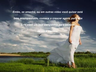 Então, se amanhã, ou em outras vidas você quiser está

bem acompanhado, comece a crescer agora, para que

      seja você um boa companhia para sempre,

                  de você mesmo.
 