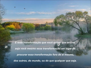 E toda transformação que você quiser que ocorra,

 seja você mesmo essa transformação em lugar de

  procurar essa transformação fora de si mesmo,

dos outros, do mundo, ou do que qualquer que seja.
 