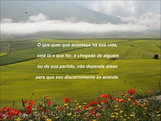 O que quer que aconteça na sua vida,

seja lá o que for, a chegada de alguém

ou de sua partida, não dependa disso

para que seu discernimento se acenda.
 