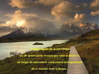 Independente de quem chega

 ou de quem parte, é você que está aí dentro e,

ao longo da eternidade você estará acompanhado

         de si mesmo todo o tempo...
 