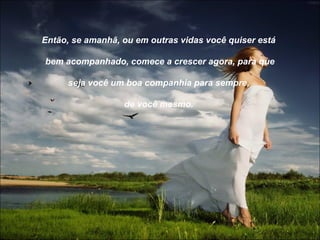Então, se amanhã, ou em outras vidas você quiser está

bem acompanhado, comece a crescer agora, para que

     seja você um boa companhia para sempre,

                  de você mesmo.
 