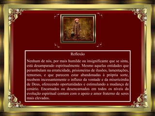 Reflexão
Nenhum de nós, por mais humilde ou insignificante que se sinta,
está desamparado espiritualmente. Mesmo aquelas entidades que
perambulam na erraticidade, prisioneiras de ilusões, lamentações,
remorsos, e que parecem estar abandonadas à própria sorte,
recebem incessantemente o influxo da vontade e da misericórdia
de Deus, oferecendo oportunidades e estimulando a mudança de
cenário. Encarnados ou desencarnados em todos os níveis da
evolução espiritual contam com o apoio e amor fraterno de seres
mais elevados.
 