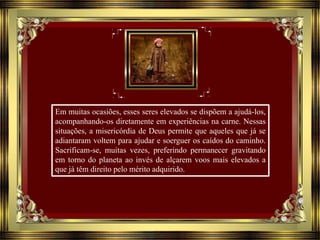 Em muitas ocasiões, esses seres elevados se dispõem a ajudá-los,
acompanhando-os diretamente em experiências na carne. Nessas
situações, a misericórdia de Deus permite que aqueles que já se
adiantaram voltem para ajudar e soerguer os caídos do caminho.
Sacrificam-se, muitas vezes, preferindo permanecer gravitando
em torno do planeta ao invés de alçarem voos mais elevados a
que já têm direito pelo mérito adquirido.
 