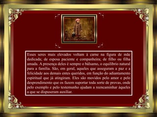 Esses seres mais elevados voltam à carne na figura de mãe
dedicada; de esposa paciente e companheira; de filho ou filha
amada. A presença deles é sempre o bálsamo, o equilíbrio natural
para a família. São, em geral, aqueles que asseguram a paz e a
felicidade aos demais entes queridos, em função do adiantamento
espiritual que já atingiram. Eles são movidos pelo amor e pelo
desprendimento que os fazem suportar toda sorte de provas, onde
pelo exemplo e pelo testemunho ajudam a reencaminhar àqueles
a que se dispuseram auxiliar.
 
