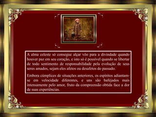 A alma celeste só consegue alçar vôo para a divindade quando
houver paz em seu coração, e isto só é possível quando se libertar
de todo sentimento de responsabilidade pela evolução de seus
seres amados, sejam eles afetos ou desafetos do passado.
Embora cúmplices de situações anteriores, os espíritos adiantam-
se em velocidade diferentes, e uns são bafejados mais
intensamente pelo amor, fruto da compreensão obtida face a dor
de suas experiências.
 