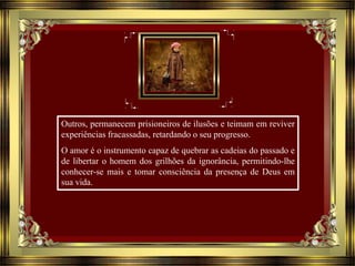 Outros, permanecem prisioneiros de ilusões e teimam em reviver
experiências fracassadas, retardando o seu progresso.
O amor é o instrumento capaz de quebrar as cadeias do passado e
de libertar o homem dos grilhões da ignorância, permitindo-lhe
conhecer-se mais e tomar consciência da presença de Deus em
sua vida.
 