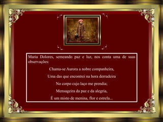 Maria Dolores, semeando paz e luz, nos conta uma de suas
observações:
Chama-se Aurora a nobre companheira,
Uma das que encontrei na hora derradeira
No corpo cujo laço me prendia;
Mensageira da paz e da alegria,
É um misto de menina, flor e estrela...
 